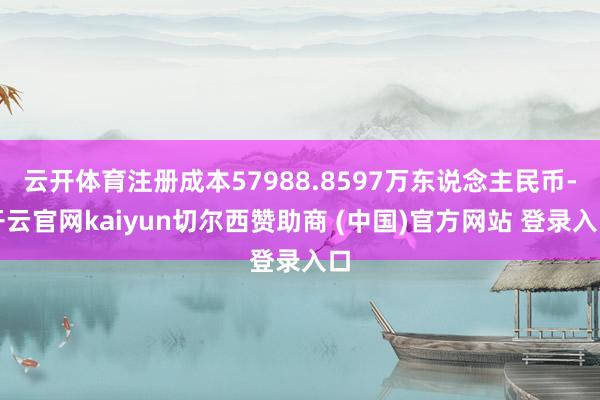 云开体育注册成本57988.8597万东说念主民币-开云官网kaiyun切尔西赞助商 (中国)官方网站 登录入口