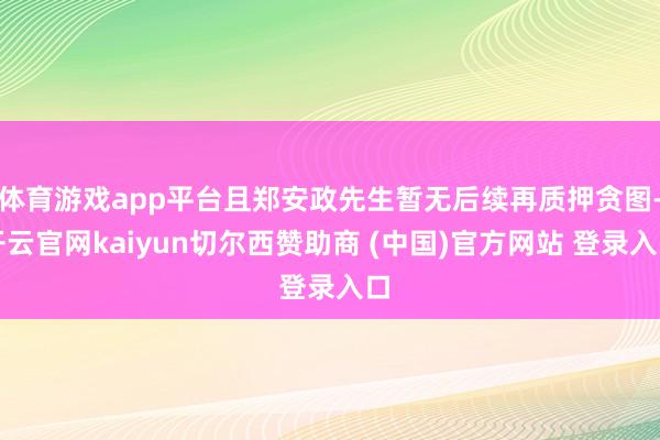 体育游戏app平台且郑安政先生暂无后续再质押贪图-开云官网kaiyun切尔西赞助商 (中国)官方网站 登录入口