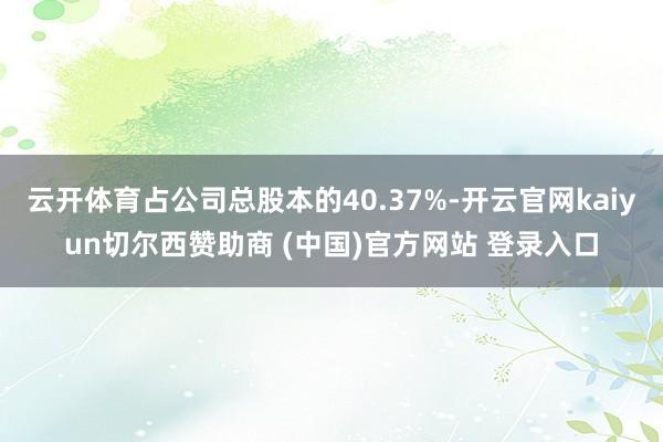 云开体育占公司总股本的40.37%-开云官网kaiyun切尔西赞助商 (中国)官方网站 登录入口