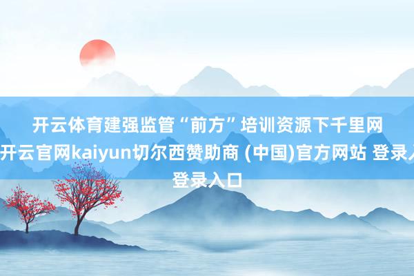 开云体育　　　　建强监管“前方”　　　　培训资源下千里网格-开云官网kaiyun切尔西赞助商 (中国)官方网站 登录入口