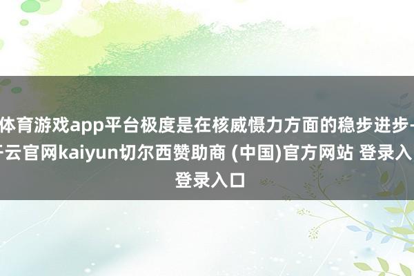 体育游戏app平台极度是在核威慑力方面的稳步进步-开云官网kaiyun切尔西赞助商 (中国)官方网站 登录入口