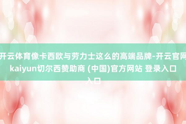 开云体育像卡西欧与劳力士这么的高端品牌-开云官网kaiyun切尔西赞助商 (中国)官方网站 登录入口