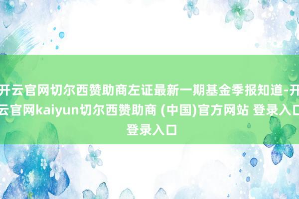 开云官网切尔西赞助商左证最新一期基金季报知道-开云官网kaiyun切尔西赞助商 (中国)官方网站 登录入口