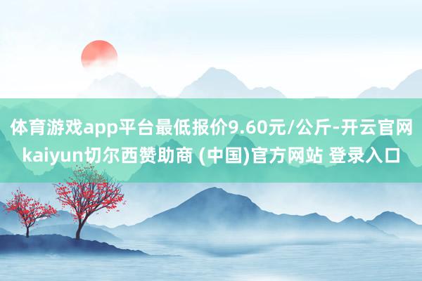 体育游戏app平台最低报价9.60元/公斤-开云官网kaiyun切尔西赞助商 (中国)官方网站 登录入口