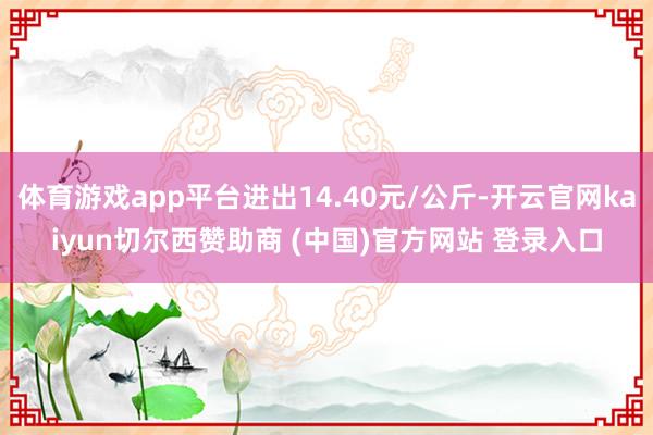 体育游戏app平台进出14.40元/公斤-开云官网kaiyun切尔西赞助商 (中国)官方网站 登录入口