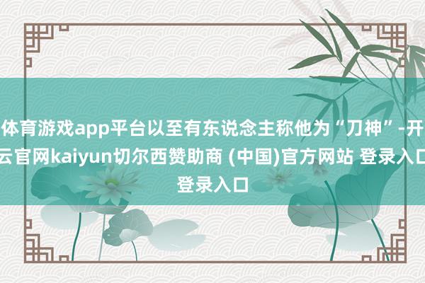 体育游戏app平台以至有东说念主称他为“刀神”-开云官网kaiyun切尔西赞助商 (中国)官方网站 登录入口