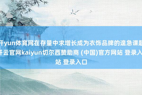 开yun体育网在存量中求增长成为衣饰品牌的遑急课题-开云官网kaiyun切尔西赞助商 (中国)官方网站 登录入口