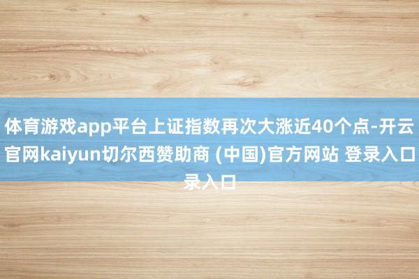 体育游戏app平台上证指数再次大涨近40个点-开云官网kaiyun切尔西赞助商 (中国)官方网站 登录入口