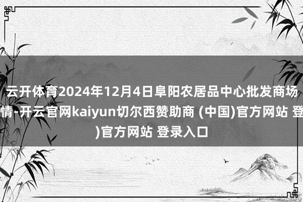 云开体育2024年12月4日阜阳农居品中心批发商场价钱行情-开云官网kaiyun切尔西赞助商 (中国)官方网站 登录入口