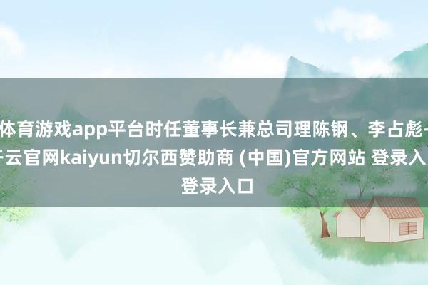 体育游戏app平台时任董事长兼总司理陈钢、李占彪-开云官网kaiyun切尔西赞助商 (中国)官方网站 登录入口