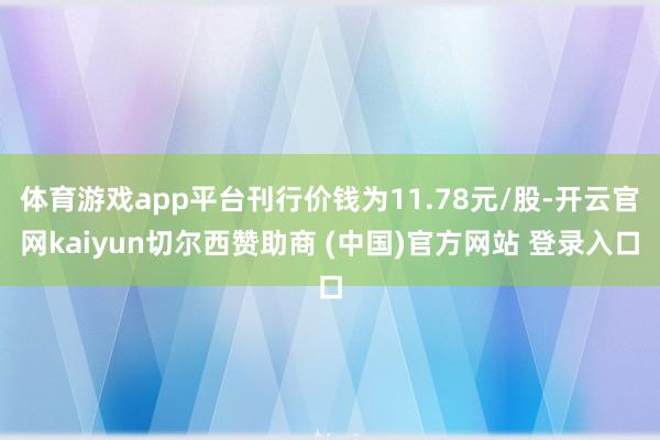 体育游戏app平台刊行价钱为11.78元/股-开云官网kaiyun切尔西赞助商 (中国)官方网站 登录入口