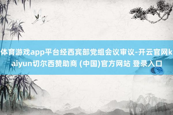 体育游戏app平台经西宾部党组会议审议-开云官网kaiyun切尔西赞助商 (中国)官方网站 登录入口