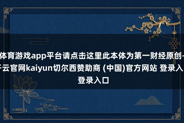 体育游戏app平台请点击这里此本体为第一财经原创-开云官网kaiyun切尔西赞助商 (中国)官方网站 登录入口