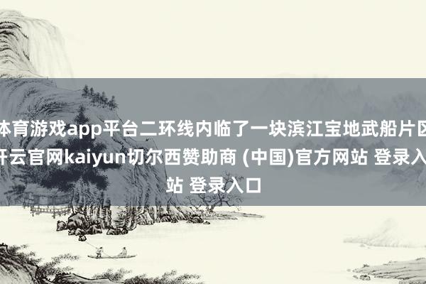 体育游戏app平台二环线内临了一块滨江宝地武船片区-开云官网kaiyun切尔西赞助商 (中国)官方网站 登录入口
