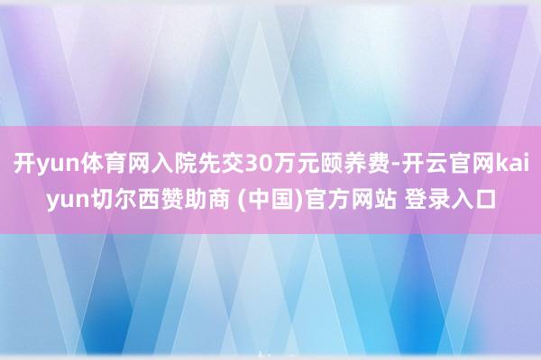 开yun体育网入院先交30万元颐养费-开云官网kaiyun切尔西赞助商 (中国)官方网站 登录入口