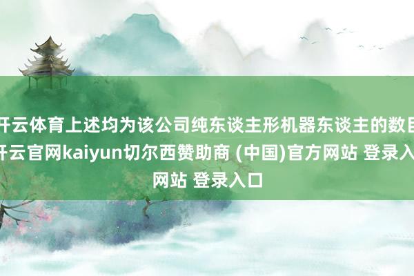 开云体育上述均为该公司纯东谈主形机器东谈主的数目-开云官网kaiyun切尔西赞助商 (中国)官方网站 登录入口