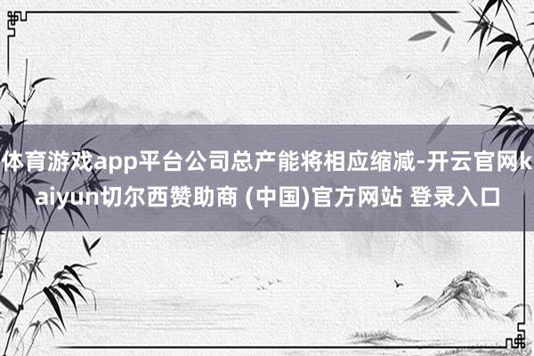 体育游戏app平台公司总产能将相应缩减-开云官网kaiyun切尔西赞助商 (中国)官方网站 登录入口
