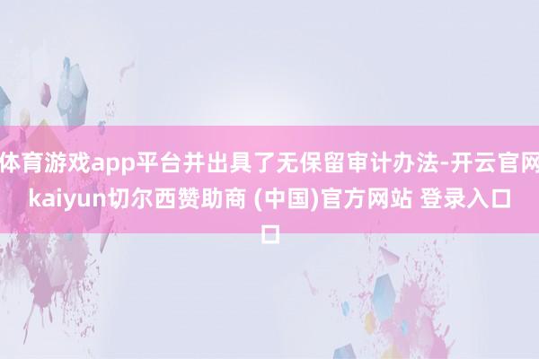 体育游戏app平台并出具了无保留审计办法-开云官网kaiyun切尔西赞助商 (中国)官方网站 登录入口