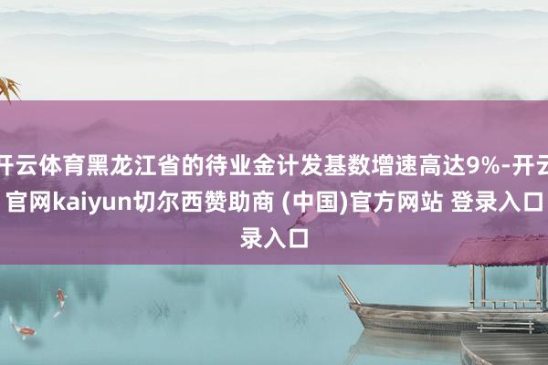 开云体育黑龙江省的待业金计发基数增速高达9%-开云官网kaiyun切尔西赞助商 (中国)官方网站 登录入口