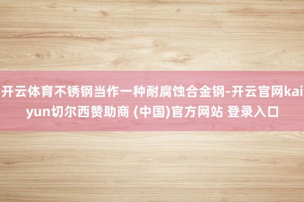 开云体育不锈钢当作一种耐腐蚀合金钢-开云官网kaiyun切尔西赞助商 (中国)官方网站 登录入口