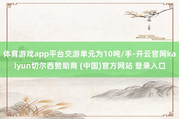 体育游戏app平台交游单元为10吨/手-开云官网kaiyun切尔西赞助商 (中国)官方网站 登录入口