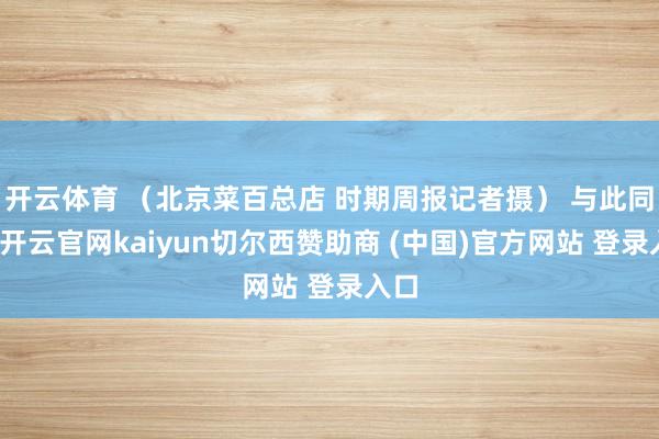 开云体育 (北京菜百总店 时期周报记者摄) 与此同期-开云官网kaiyun切尔西赞助商 (中国)官方网站 登录入口