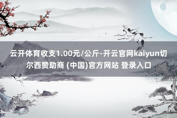 云开体育收支1.00元/公斤-开云官网kaiyun切尔西赞助商 (中国)官方网站 登录入口
