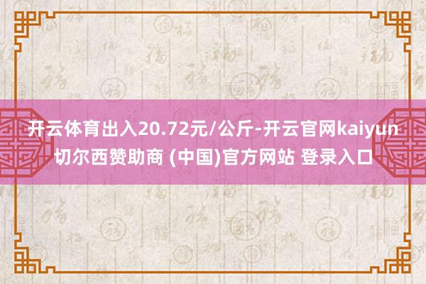 开云体育出入20.72元/公斤-开云官网kaiyun切尔西赞助商 (中国)官方网站 登录入口