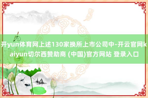 开yun体育网上述130家换所上市公司中-开云官网kaiyun切尔西赞助商 (中国)官方网站 登录入口