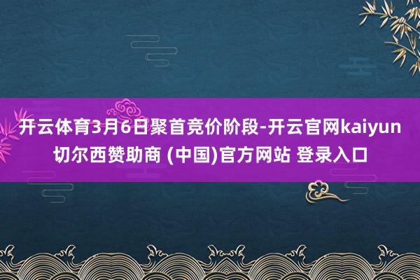 开云体育3月6日聚首竞价阶段-开云官网kaiyun切尔西赞助商 (中国)官方网站 登录入口