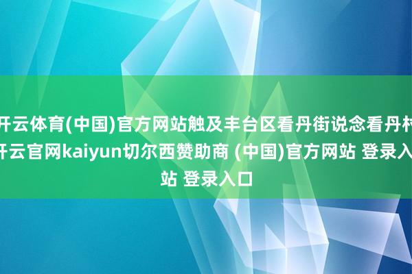 开云体育(中国)官方网站触及丰台区看丹街说念看丹村-开云官网kaiyun切尔西赞助商 (中国)官方网站 登录入口