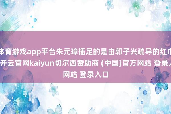 体育游戏app平台朱元璋插足的是由郭子兴疏导的红巾军-开云官网kaiyun切尔西赞助商 (中国)官方网站 登录入口