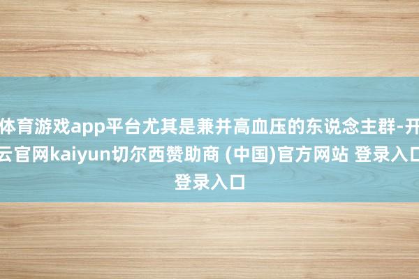 体育游戏app平台尤其是兼并高血压的东说念主群-开云官网kaiyun切尔西赞助商 (中国)官方网站 登录入口