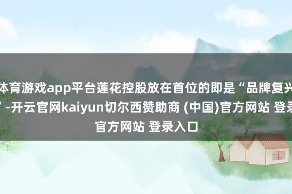 体育游戏app平台莲花控股放在首位的即是“品牌复兴计谋”-开云官网kaiyun切尔西赞助商 (中国)官方网站 登录入口