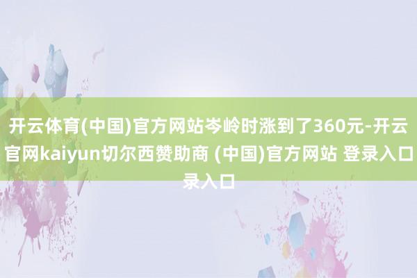 开云体育(中国)官方网站岑岭时涨到了360元-开云官网kaiyun切尔西赞助商 (中国)官方网站 登录入口