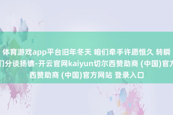 体育游戏app平台旧年冬天 咱们牵手许愿恒久 转瞬又是一年冬 咱们分谈扬镳-开云官网kaiyun切尔西赞助商 (中国)官方网站 登录入口