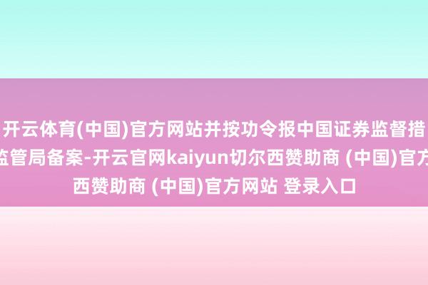 开云体育(中国)官方网站并按功令报中国证券监督措置委员会北京