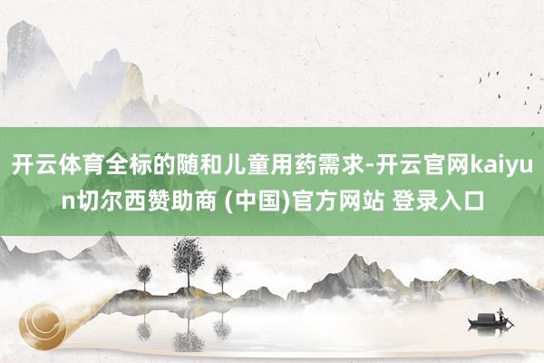 开云体育全标的随和儿童用药需求-开云官网kaiyun切尔西赞助商 (中国)官方网站 登录入口
