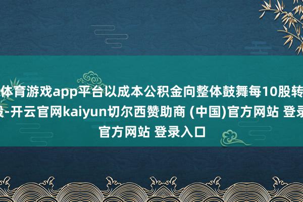 体育游戏app平台以成本公积金向整体鼓舞每10股转增3股-开云官网kaiyun切尔西赞助商 (中国)官方网站 登录入口