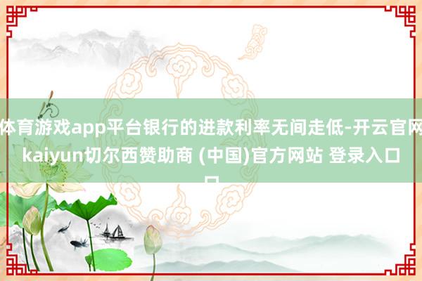 体育游戏app平台银行的进款利率无间走低-开云官网kaiyun切尔西赞助商 (中国)官方网站 登录入口