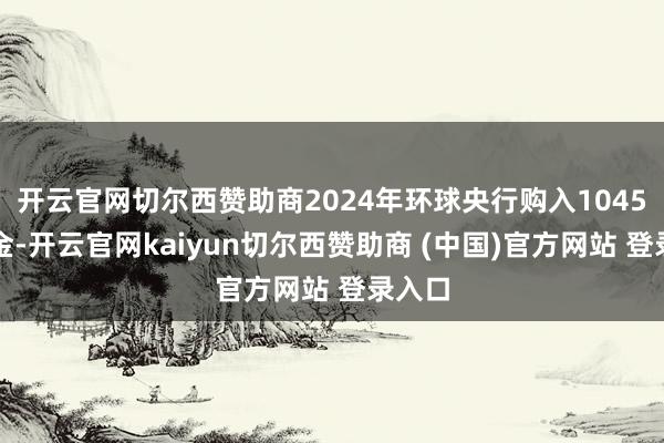 开云官网切尔西赞助商2024年环球央行购入1045吨黄金-开