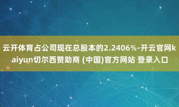 云开体育占公司现在总股本的2.2406%-开云官网kaiyun切尔西赞助商 (中国)官方网站 登录入口