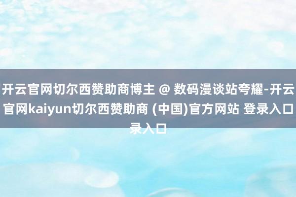 开云官网切尔西赞助商博主 @ 数码漫谈站夸耀-开云官网kaiyun切尔西赞助商 (中国)官方网站 登录入口