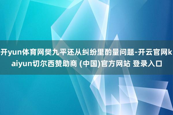 开yun体育网樊九平还从纠纷里酌量问题-开云官网kaiyun