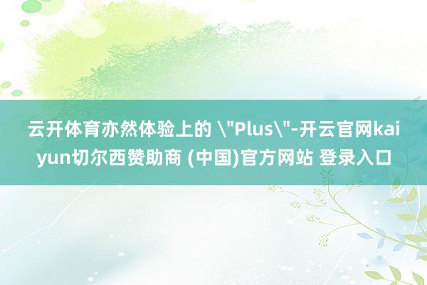 云开体育亦然体验上的 ＂Plus＂-开云官网kaiyun切尔