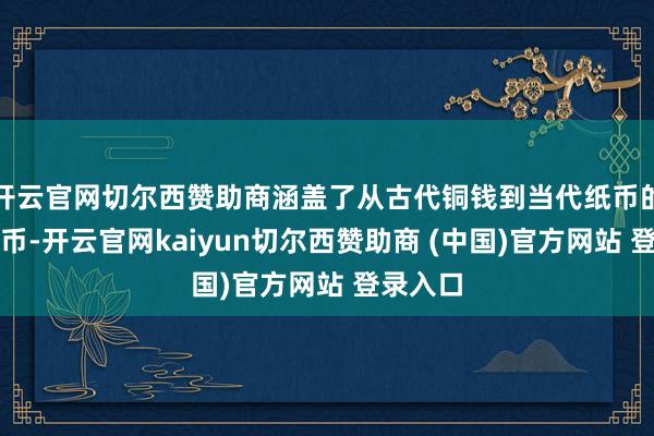 开云官网切尔西赞助商涵盖了从古代铜钱到当代纸币的各种钱币-开云官网kaiyun切尔西赞助商 (中国)官方网站 登录入口