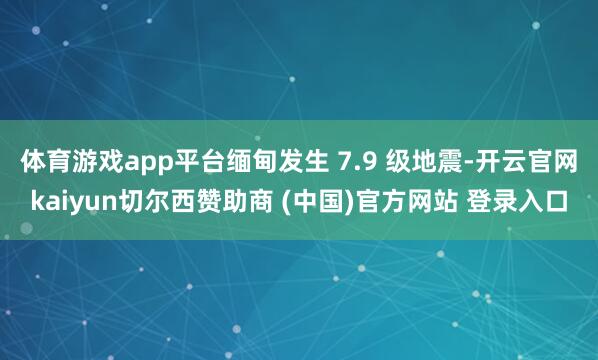 体育游戏app平台缅甸发生 7.9 级地震-开云官网kaiy
