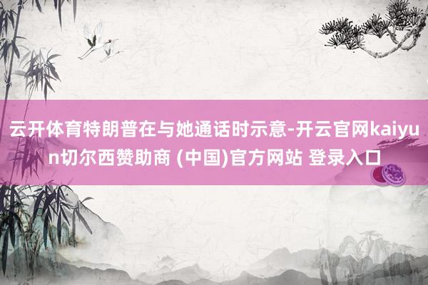 云开体育特朗普在与她通话时示意-开云官网kaiyun切尔西赞