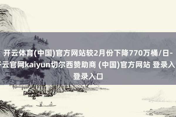 开云体育(中国)官方网站较2月份下降770万桶/日-开云官网