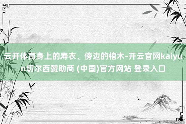 云开体育身上的寿衣、傍边的棺木-开云官网kaiyun切尔西赞
